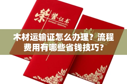 全国木材运输证怎么办理?流程费用有哪些省钱技巧?