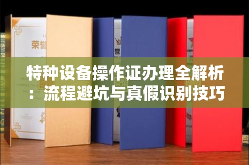 全国特种设备操作证办理全解析:流程避坑与真假识别技巧