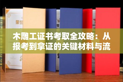 全国木雕工证书考取全攻略:从报考到拿证的关键材料与流程解析